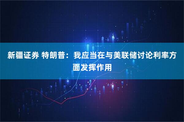 新疆证券 特朗普：我应当在与美联储讨论利率方面发挥作用