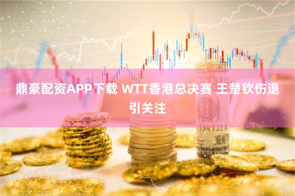 鼎豪配资APP下载 WTT香港总决赛 王楚钦伤退引关注
