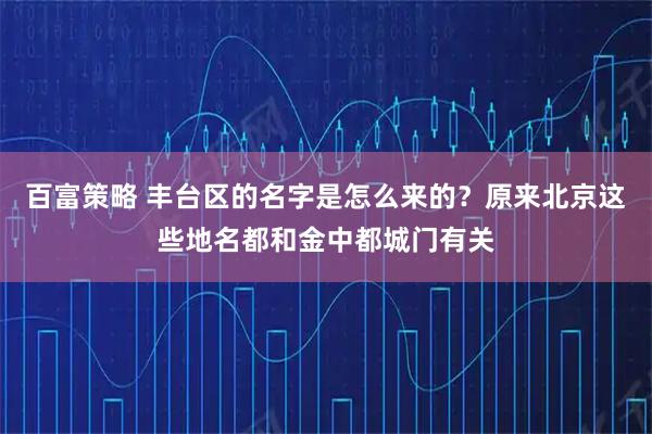 百富策略 丰台区的名字是怎么来的？原来北京这些地名都和金中都城门有关