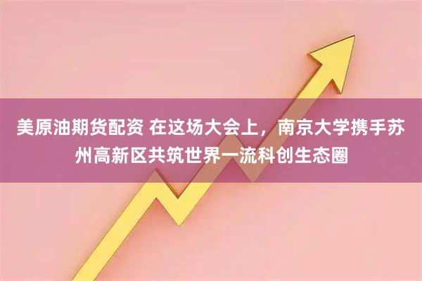 美原油期货配资 在这场大会上，南京大学携手苏州高新区共筑世界一流科创生态圈