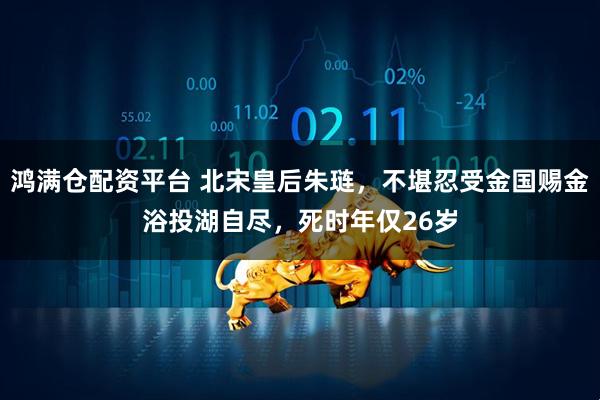 鸿满仓配资平台 北宋皇后朱琏，不堪忍受金国赐金浴投湖自尽，死时年仅26岁