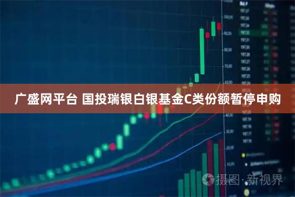 广盛网平台 国投瑞银白银基金C类份额暂停申购