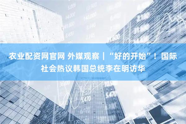 农业配资网官网 外媒观察｜“好的开始”！国际社会热议韩国总统李在明访华