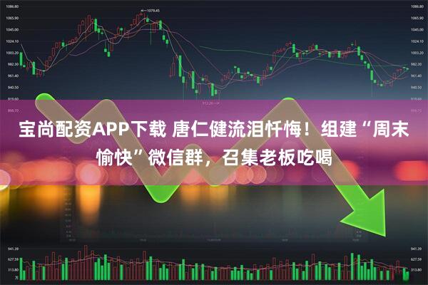 宝尚配资APP下载 唐仁健流泪忏悔！组建“周末愉快”微信群，召集老板吃喝