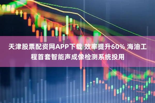 天津股票配资网APP下载 效率提升60% 海油工程首套智能声成像检测系统投用