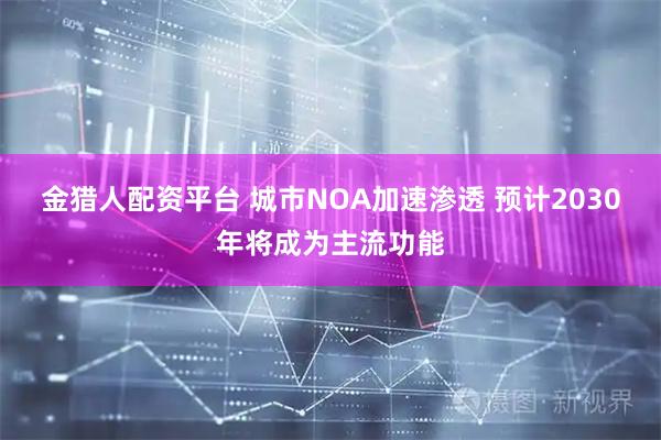 金猎人配资平台 城市NOA加速渗透 预计2030年将成为主流功能