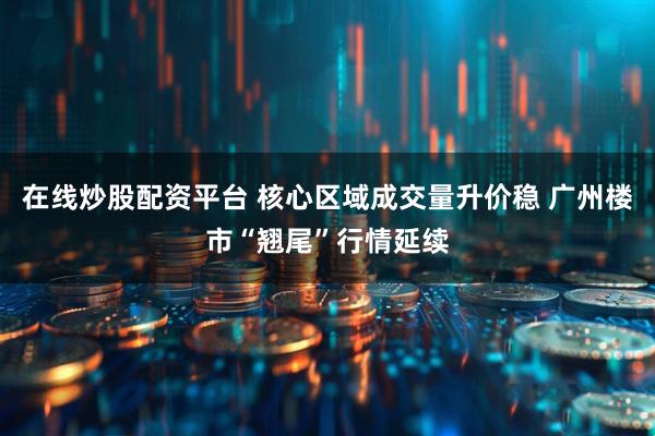 在线炒股配资平台 核心区域成交量升价稳 广州楼市“翘尾”行情延续