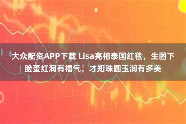 大众配资APP下载 Lisa亮相泰国红毯，生图下脸蛋红润有福气，才知珠圆玉润有多美