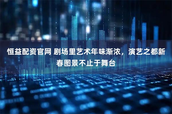 恒益配资官网 剧场里艺术年味渐浓，演艺之都新春图景不止于舞台