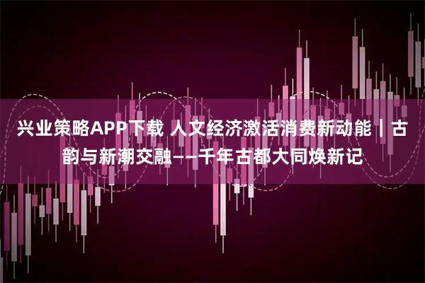 兴业策略APP下载 人文经济激活消费新动能｜古韵与新潮交融——千年古都大同焕新记