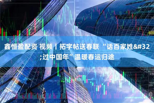 鑫恒盈配资 视频丨拓字帖送春联 “话百家姓 过中国年”温暖春运归途