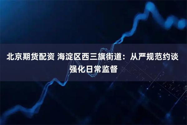 北京期货配资 海淀区西三旗街道：从严规范约谈 强化日常监督