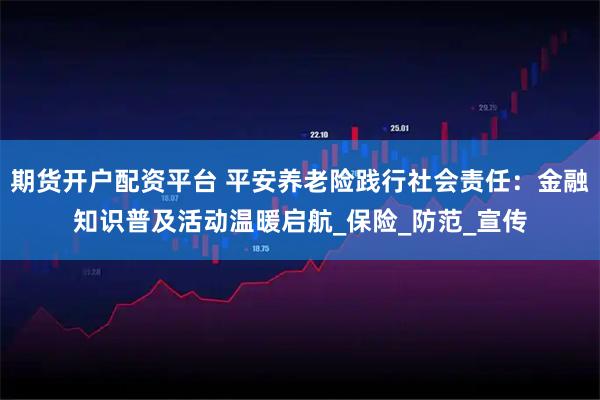 期货开户配资平台 平安养老险践行社会责任：金融知识普及活动温暖启航_保险_防范_宣传