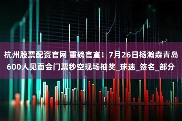 杭州股票配资官网 重磅官宣！7月26日杨瀚森青岛600人见面会门票秒空现场抽奖_球迷_签名_部分