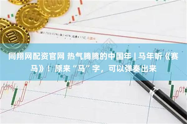 同翔网配资官网 热气腾腾的中国年 | 马年听《赛马》！原来“马”字，可以弹奏出来