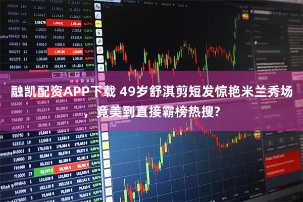 融凯配资APP下载 49岁舒淇剪短发惊艳米兰秀场，竟美到直接霸榜热搜?